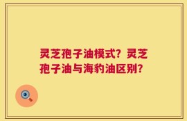灵芝孢子油模式？灵芝孢子油与海豹油区别？