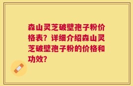 森山灵芝破壁孢子粉价格表？详细介绍森山灵芝破壁孢子粉的价格和功效？