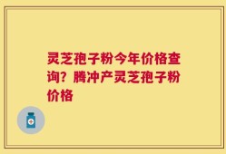 灵芝孢子粉今年价格查询？腾冲产灵芝孢子粉价格
