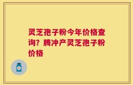 灵芝孢子粉今年价格查询？腾冲产灵芝孢子粉价格