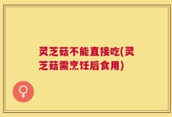灵芝菇不能直接吃(灵芝菇需烹饪后食用)