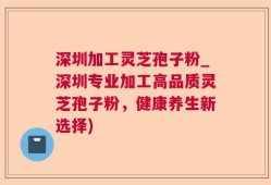 深圳加工灵芝孢子粉_深圳专业加工高品质灵芝孢子粉，健康养生新选择)