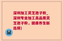 深圳加工灵芝孢子粉_深圳专业加工高品质灵芝孢子粉，健康养生新选择)