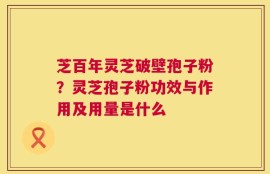 芝百年灵芝破壁孢子粉？灵芝孢子粉功效与作用及用量是什么
