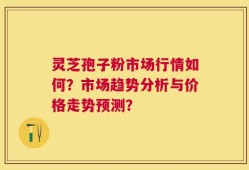 灵芝孢子粉市场行情如何？市场趋势分析与价格走势预测？