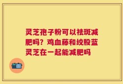 灵芝孢子粉可以祛斑减肥吗？鸡血藤和绞股蓝灵芝在一起能减肥吗
