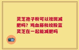 灵芝孢子粉可以祛斑减肥吗？鸡血藤和绞股蓝灵芝在一起能减肥吗