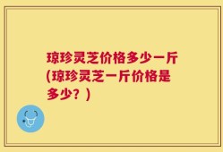 琼珍灵芝价格多少一斤(琼珍灵芝一斤价格是多少？)