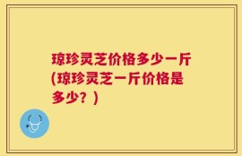 琼珍灵芝价格多少一斤(琼珍灵芝一斤价格是多少？)