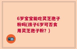 6岁宝宝能吃灵芝孢子粉吗(孩子6岁可否食用灵芝孢子粉？)
