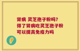 肾病 灵芝孢子粉吗？得了肾病吃灵芝孢子粉可以提高免疫力吗
