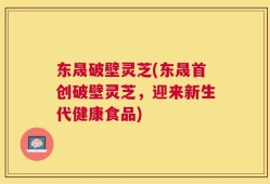东晟破壁灵芝(东晟首创破壁灵芝，迎来新生代健康食品)