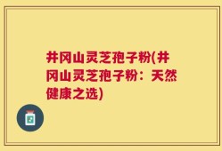 井冈山灵芝孢子粉(井冈山灵芝孢子粉：天然健康之选)