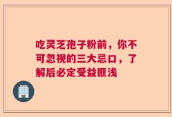 吃灵芝孢子粉前，你不可忽视的三大忌口，了解后必定受益匪浅