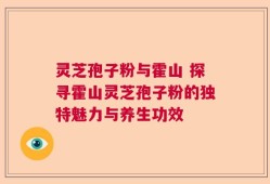 灵芝孢子粉与霍山 探寻霍山灵芝孢子粉的独特魅力与养生功效