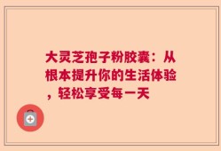 大灵芝孢子粉胶囊：从根本提升你的生活体验，轻松享受每一天