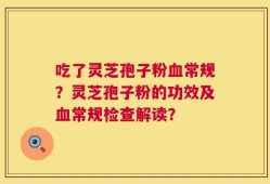 吃了灵芝孢子粉血常规？灵芝孢子粉的功效及血常规检查解读？