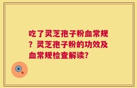 吃了灵芝孢子粉血常规？灵芝孢子粉的功效及血常规检查解读？