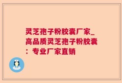 灵芝孢子粉胶囊厂家_高品质灵芝孢子粉胶囊：专业厂家直销