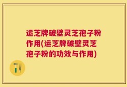 运芝牌破壁灵芝孢子粉作用(运芝牌破壁灵芝孢子粉的功效与作用)