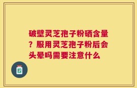 破壁灵芝孢子粉硒含量？服用灵芝孢子粉后会头晕吗需要注意什么