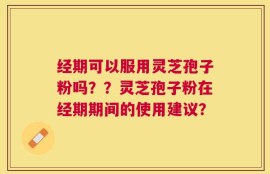 经期可以服用灵芝孢子粉吗？？灵芝孢子粉在经期期间的使用建议？