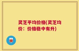灵芝平均价格(灵芝均价：价格稳中有升)