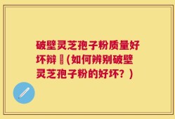 破壁灵芝孢子粉质量好坏辩別(如何辨别破壁灵芝孢子粉的好坏？)