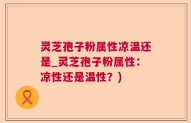 灵芝孢子粉属性凉温还是_灵芝孢子粉属性：凉性还是温性？)