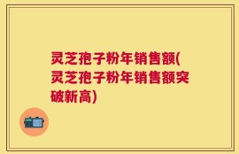 灵芝孢子粉年销售额(灵芝孢子粉年销售额突破新高)