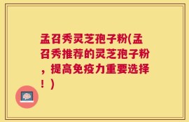 孟召秀灵芝孢子粉(孟召秀推荐的灵芝孢子粉，提高免疫力重要选择！)