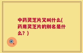 中药灵芝片又叫什么(药用灵芝片的别名是什么？)