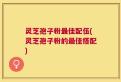 灵芝孢子粉最佳配伍(灵芝孢子粉的最佳搭配)