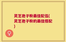 灵芝孢子粉最佳配伍(灵芝孢子粉的最佳搭配)