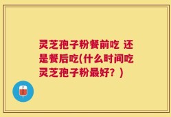 灵芝孢子粉餐前吃 还是餐后吃(什么时间吃灵芝孢子粉最好？)