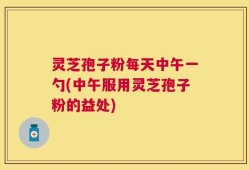 灵芝孢子粉每天中午一勺(中午服用灵芝孢子粉的益处)