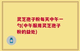 灵芝孢子粉每天中午一勺(中午服用灵芝孢子粉的益处)