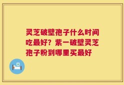 灵芝破壁孢子什么时间吃最好？紫一破壁灵芝孢子粉到哪里买最好