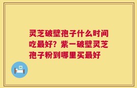 灵芝破壁孢子什么时间吃最好？紫一破壁灵芝孢子粉到哪里买最好