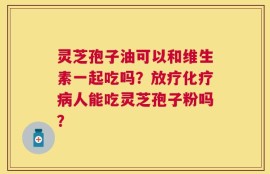 灵芝孢子油可以和维生素一起吃吗？放疗化疗病人能吃灵芝孢子粉吗？