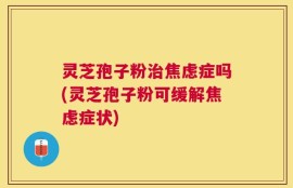 灵芝孢子粉治焦虑症吗(灵芝孢子粉可缓解焦虑症状)