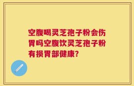空腹喝灵芝孢子粉会伤胃吗空腹饮灵芝孢子粉有损胃部健康？