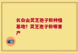 长白山灵芝孢子粉种植基地？灵芝孢子粉哪里产