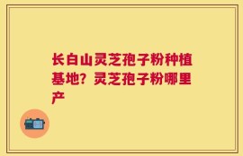 长白山灵芝孢子粉种植基地？灵芝孢子粉哪里产