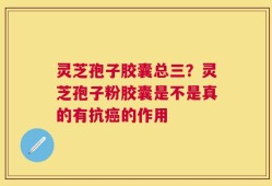灵芝孢子胶囊总三？灵芝孢子粉胶囊是不是真的有抗癌的作用
