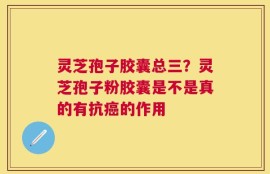 灵芝孢子胶囊总三？灵芝孢子粉胶囊是不是真的有抗癌的作用