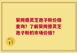 葵同德灵芝孢子粉价格查询？了解葵同德灵芝孢子粉的市场价格？
