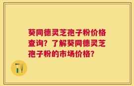 葵同德灵芝孢子粉价格查询？了解葵同德灵芝孢子粉的市场价格？