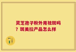 灵芝孢子粉外用祛斑吗？斑美拉产品怎么样