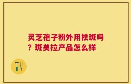 灵芝孢子粉外用祛斑吗？斑美拉产品怎么样